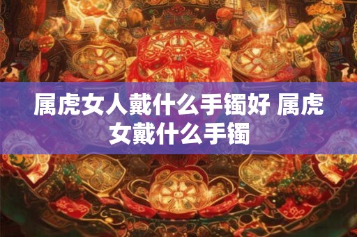 属虎女人戴什么手镯好 属虎女戴什么手镯