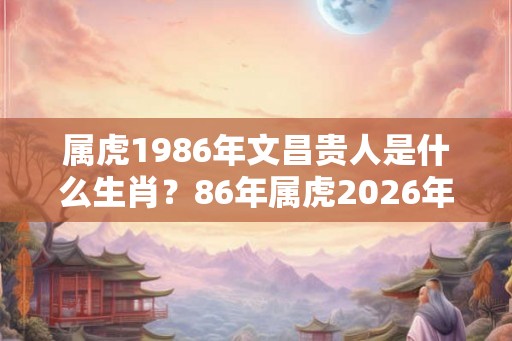 属虎1986年文昌贵人是什么生肖？86年属虎2026年运势好吗？