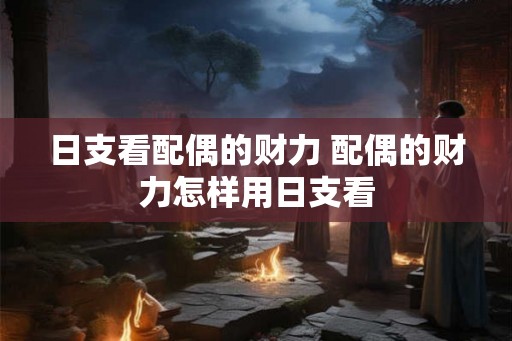 日支看配偶的财力 配偶的财力怎样用日支看 日支看配偶的财力 配偶的财力怎样用日支看