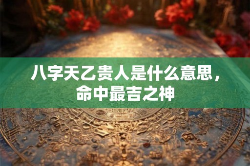 八字天乙贵人是什么意思，命中最吉之神