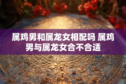 属鸡男和属龙女相配吗 属鸡男与属龙女合不合适