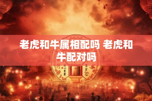 老虎和牛属相配吗 老虎和牛配对吗 老虎和牛属相配吗 老虎和牛配对吗