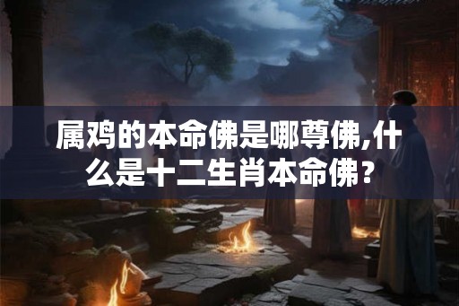 属鸡的本命佛是哪尊佛,什么是十二生肖本命佛? 属鸡的本命佛是哪尊佛,什么是十二生肖本命佛?