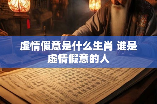 虚情假意是什么生肖 谁是虚情假意的人 虚情假意是什么生肖 谁是虚情假意的人