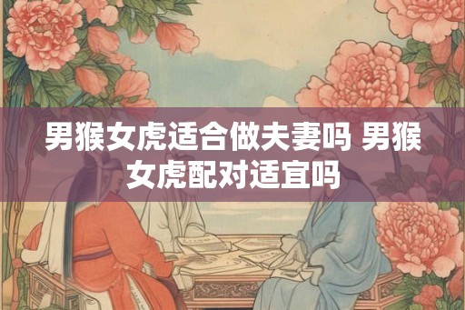 男猴女虎适合做夫妻吗 男猴女虎配对适宜吗
