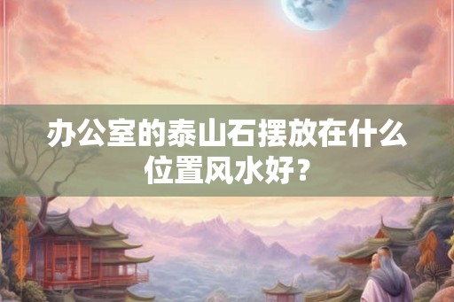 办公室的泰山石摆放在什么位置风水好？