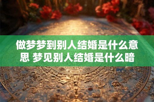 做梦梦到别人结婚是什么意思 梦见别人结婚是什么暗示