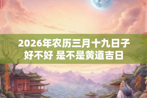 2026年农历三月十九日子好不好 是不是黄道吉日 2026年农历三月十九日子好不好 是不是黄道吉日