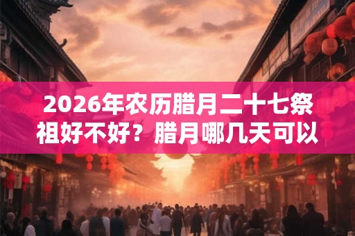 2026年农历腊月二十七祭祖好不好?腊月哪几天可以祭祖? 2026年农历腊月二十七祭祖好不好?腊月哪几天可以祭祖?