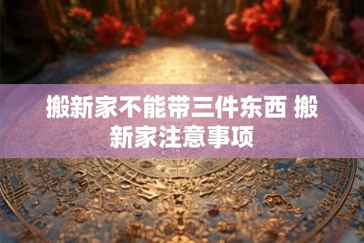 搬新家不能带三件东西 搬新家注意事项