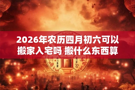 2026年农历四月初六可以搬家入宅吗 搬什么东西算是正式搬家