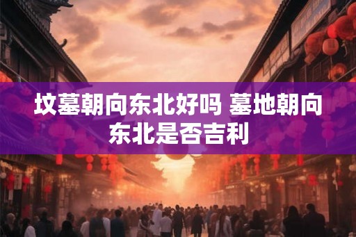 坟墓朝向东北好吗 墓地朝向东北是否吉利