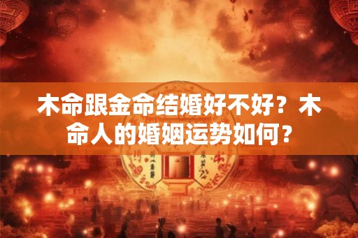 木命跟金命结婚好不好?木命人的婚姻运势如何? 木命跟金命结婚好不好?木命人的婚姻运势如何?