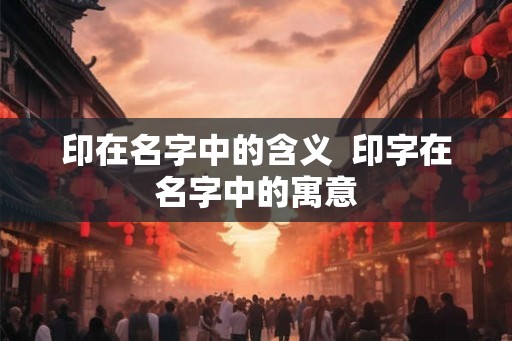 印在名字中的含义 印字在名字中的寓意 印在名字中的含义 印字在名字中的寓意