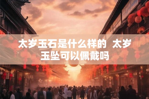 太岁玉石是什么样的  太岁玉坠可以佩戴吗