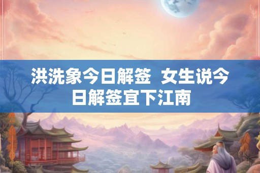 洪洗象今日解签  女生说今日解签宜下江南