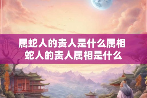 属蛇人的贵人是什么属相 蛇人的贵人属相是什么