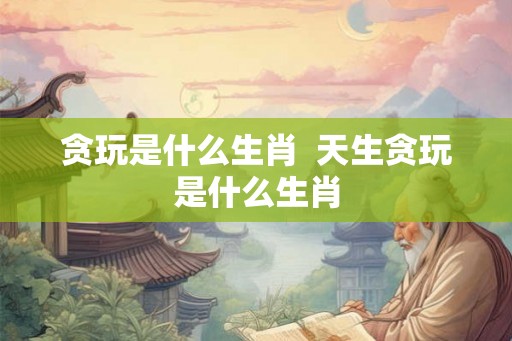 贪玩是什么生肖  天生贪玩是什么生肖