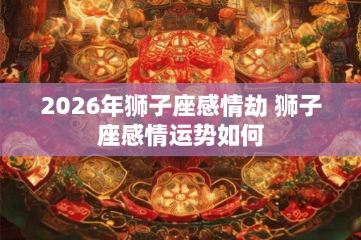 2026年狮子座感情劫 狮子座感情运势如何 2026年狮子座感情劫 狮子座感情运势如何