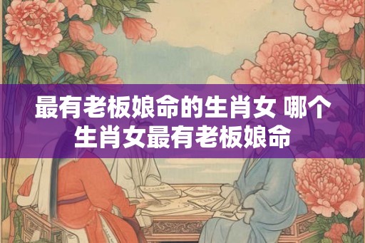 最有老板娘命的生肖女 哪个生肖女最有老板娘命