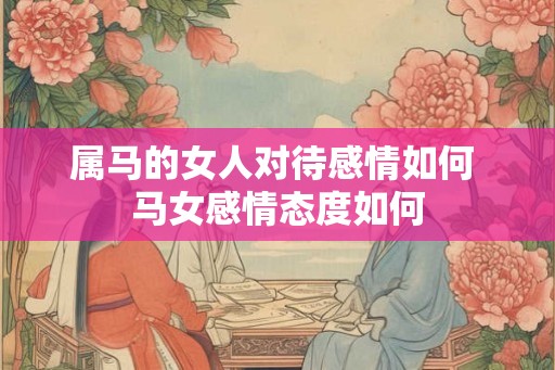 属马的女人对待感情如何 马女感情态度如何 属马的女人对待感情如何 马女感情态度如何