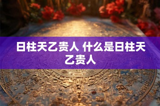 日柱天乙贵人 什么是日柱天乙贵人 日柱天乙贵人 什么是日柱天乙贵人