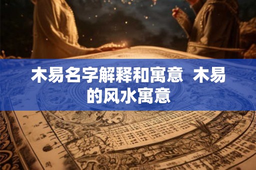 木易名字解释和寓意  木易的风水寓意