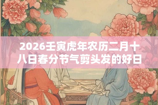 2026壬寅虎年农历二月十八日春分节气剪头发的好日子？