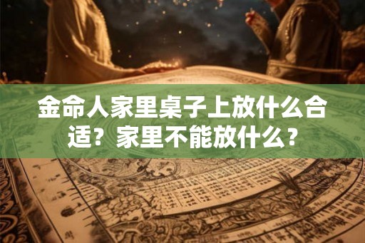 金命人家里桌子上放什么合适？家里不能放什么？