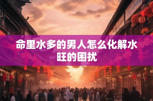 命里水多的男人怎么化解水旺的困扰 命里水多的男人怎么化解水旺的困扰