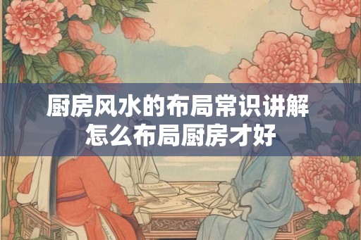 厨房风水的布局常识讲解 怎么布局厨房才好