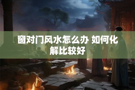 窗对门风水怎么办 如何化解比较好