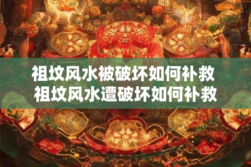祖坟风水被破坏如何补救 祖坟风水遭破坏如何补救