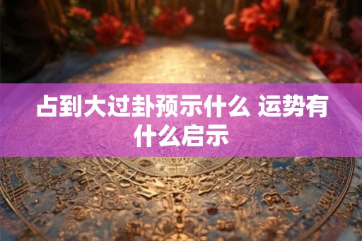 占到大过卦预示什么 运势有什么启示