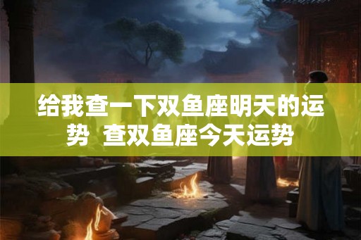 给我查一下双鱼座明天的运势 查双鱼座今天运势 给我查一下双鱼座明天的运势 查双鱼座今天运势