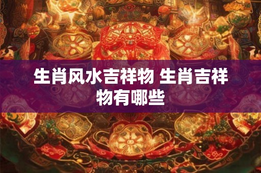 生肖风水吉祥物 生肖吉祥物有哪些