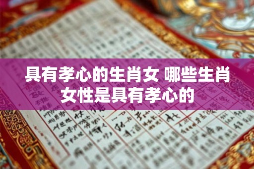 具有孝心的生肖女 哪些生肖女性是具有孝心的