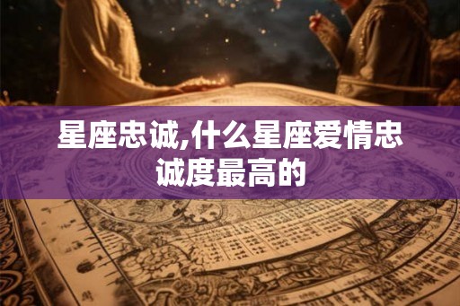 星座忠诚,什么星座爱情忠诚度最高的