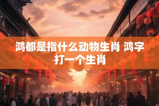 鸿都是指什么动物生肖 鸿字打一个生肖