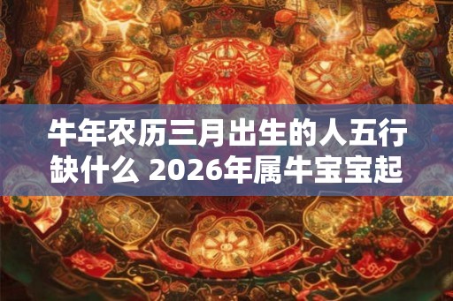 牛年农历三月出生的人五行缺什么 2026年属牛宝宝起名