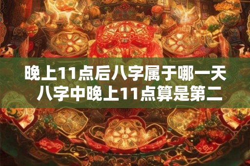 晚上11点后八字属于哪一天 八字中晚上11点算是第二天吗 晚上11点后八字属于哪一天 八字中晚上11点算是第二天吗