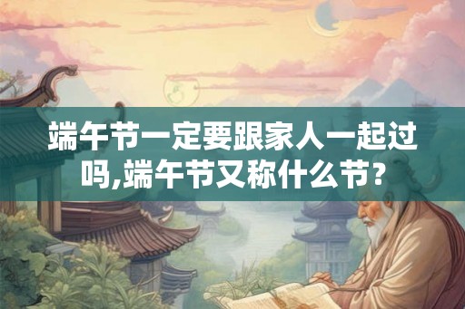 端午节一定要跟家人一起过吗,端午节又称什么节？