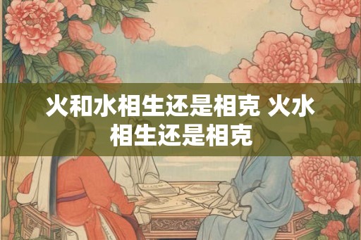 火和水相生还是相克 火水相生还是相克 火和水相生还是相克 火水相生还是相克