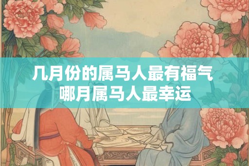 几月份的属马人最有福气 哪月属马人最幸运