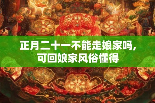 正月二十一不能走娘家吗,可回娘家风俗懂得 正月二十一不能走娘家吗,可回娘家风俗懂得