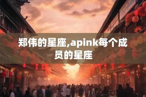 郑伟的星座,apink每个成员的星座 郑伟的星座,apink每个成员的星座