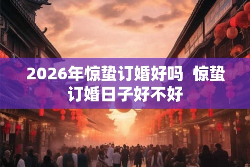 2026年惊蛰订婚好吗  惊蛰订婚日子好不好