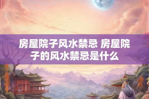 房屋院子风水禁忌 房屋院子的风水禁忌是什么
