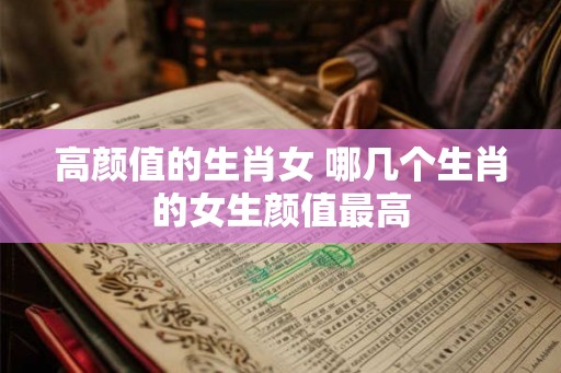 高颜值的生肖女 哪几个生肖的女生颜值最高
