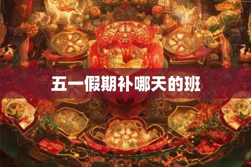 五一假期补哪天的班 五一假期补哪天的班